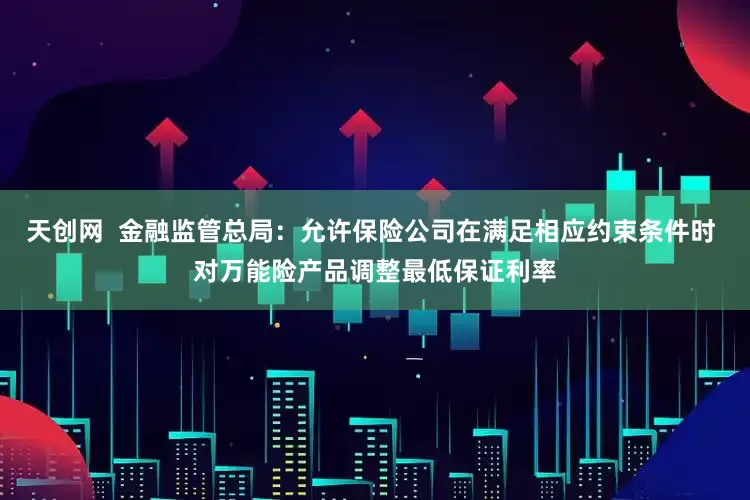 天创网  金融监管总局：允许保险公司在满足相应约束条件时 对万能险产品调整最低保证利率