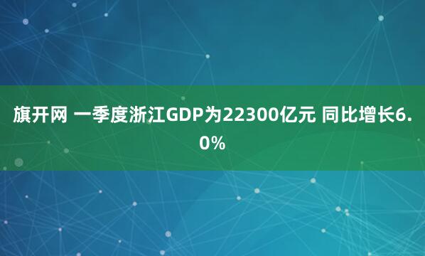 旗开网 一季度浙江GDP为22300亿元 同比增长6.0%
