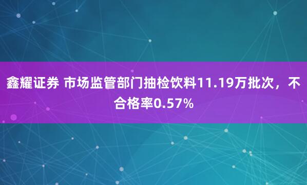 鑫耀证券 市场监管部门抽检饮料11.19万批次，不合格率0.57%