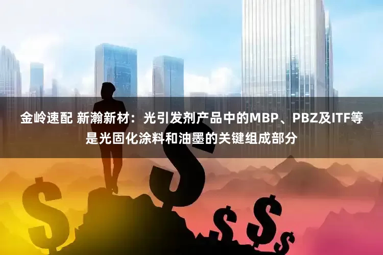金岭速配 新瀚新材：光引发剂产品中的MBP、PBZ及ITF等是光固化涂料和油墨的关键组成部分